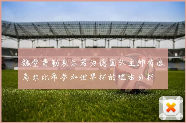 魏登费勒表示若为德国队主帅将选乌尔比希参加世界杯的理由分析