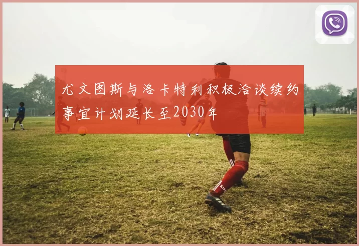 尤文图斯与洛卡特利积极洽谈续约事宜计划延长至2030年