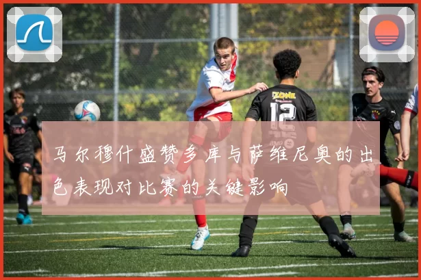 马尔穆什盛赞多库与萨维尼奥的出色表现对比赛的关键影响