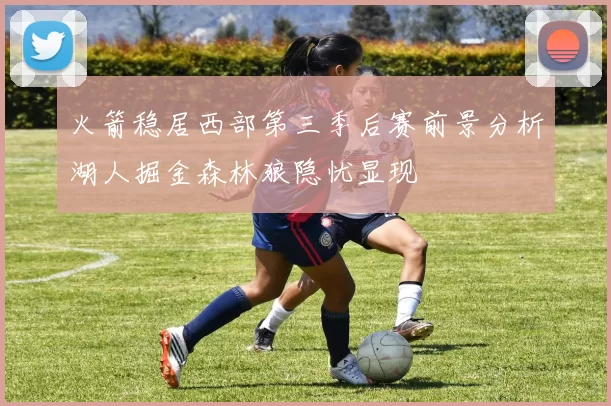 火箭稳居西部第三季后赛前景分析湖人掘金森林狼隐忧显现