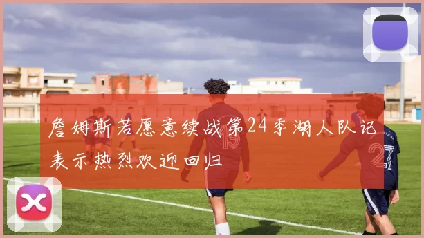 詹姆斯若愿意续战第24季湖人队记表示热烈欢迎回归