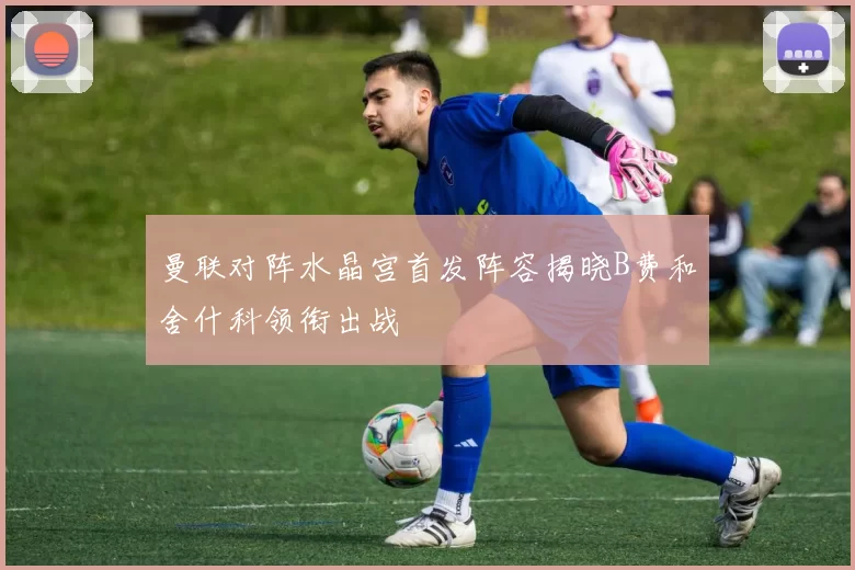曼联对阵水晶宫首发阵容揭晓B费和舍什科领衔出战