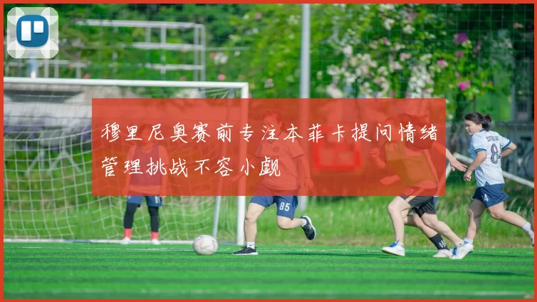 穆里尼奥赛前专注本菲卡提问情绪管理挑战不容小觑