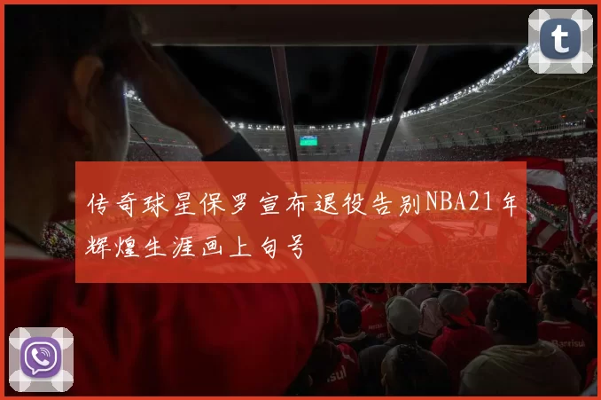 传奇球星保罗宣布退役告别NBA21年辉煌生涯画上句号