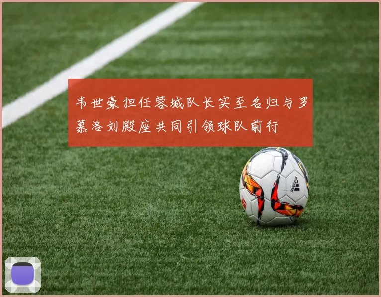 韦世豪担任蓉城队长实至名归与罗慕洛刘殿座共同引领球队前行