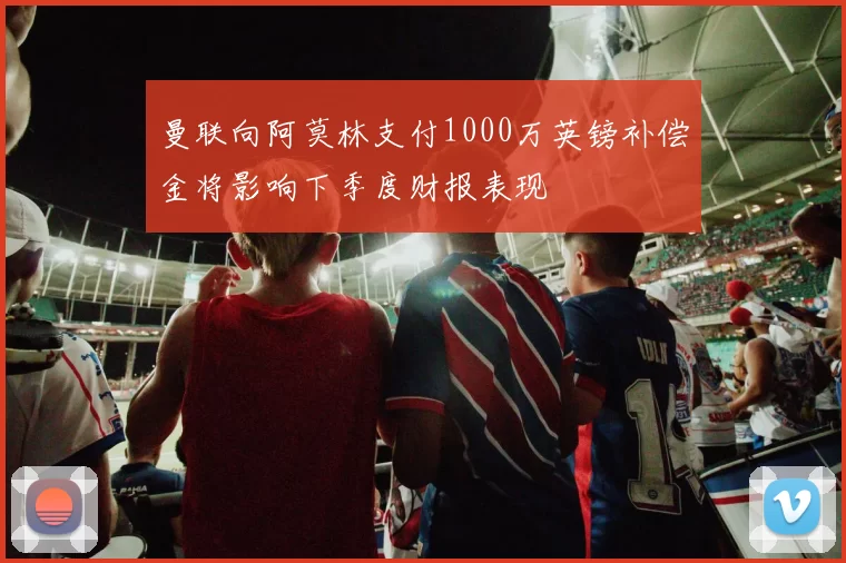 曼联向阿莫林支付1000万英镑补偿金将影响下季度财报表现