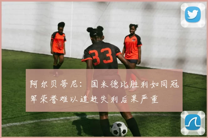 阿尔贝蒂尼：国米德比胜利如同冠军荣誉难以追赶失利后果严重