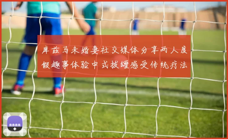 库兹马未婚妻社交媒体分享两人度假趣事体验中式拔罐感受传统疗法魅力