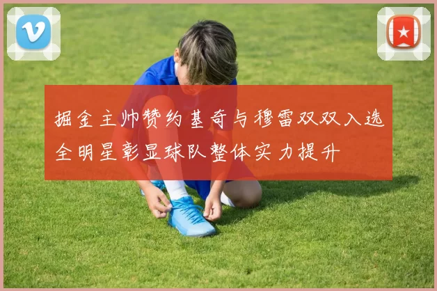 掘金主帅赞约基奇与穆雷双双入选全明星彰显球队整体实力提升