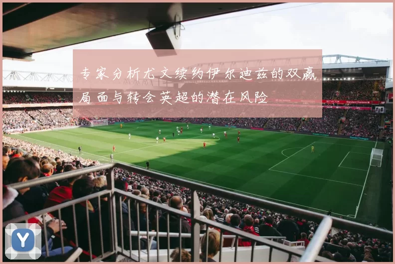 专家分析尤文续约伊尔迪兹的双赢局面与转会英超的潜在风险