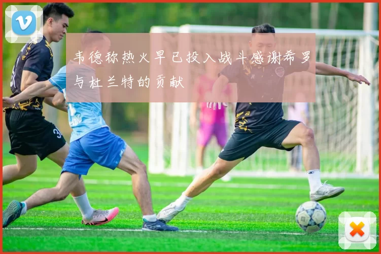韦德称热火早已投入战斗感谢希罗与杜兰特的贡献