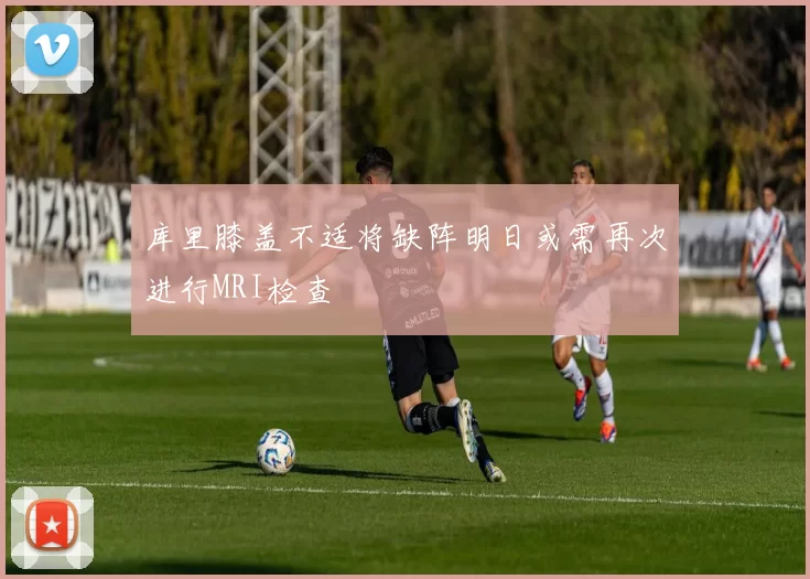 库里膝盖不适将缺阵明日或需再次进行MRI检查