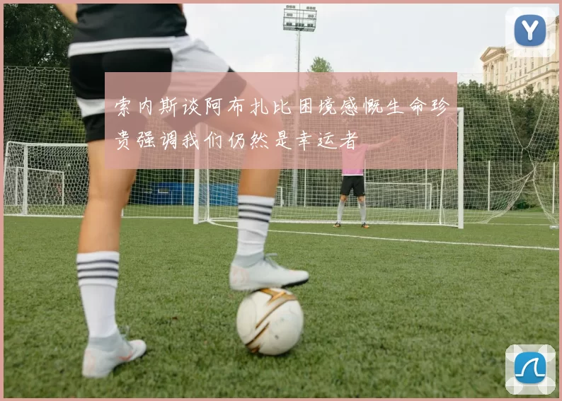 索内斯谈阿布扎比困境感慨生命珍贵强调我们仍然是幸运者