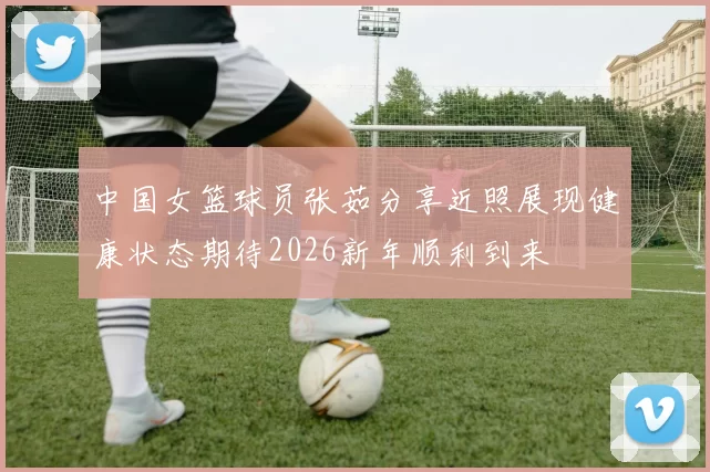 中国女篮球员张茹分享近照展现健康状态期待2026新年顺利到来
