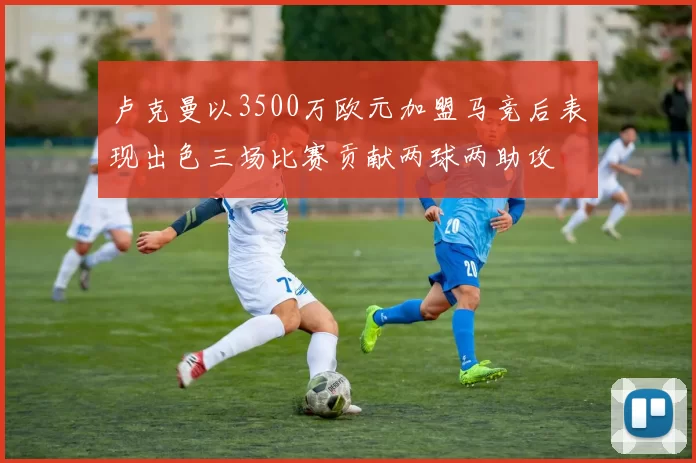 卢克曼以3500万欧元加盟马竞后表现出色三场比赛贡献两球两助攻