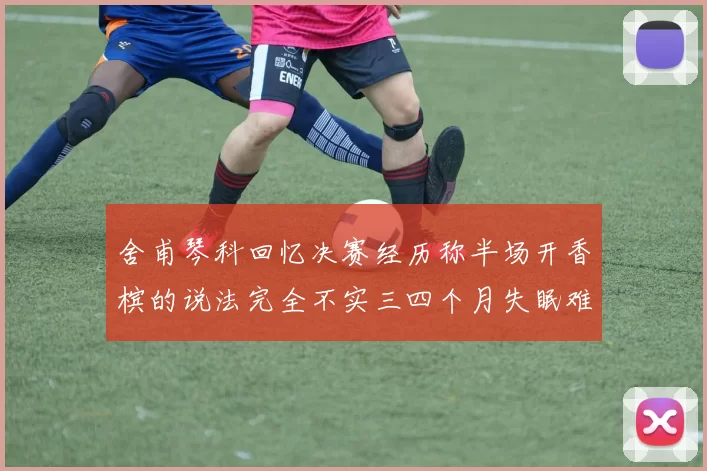 舍甫琴科回忆决赛经历称半场开香槟的说法完全不实三四个月失眠难以释怀