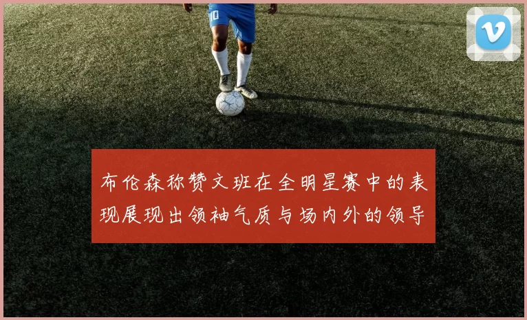 布伦森称赞文班在全明星赛中的表现展现出领袖气质与场内外的领导力