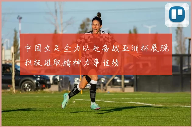 中国女足全力以赴备战亚洲杯展现积极进取精神力争佳绩