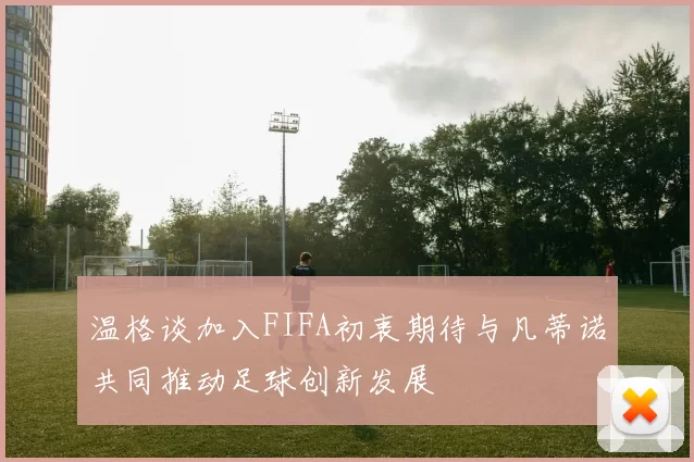 温格谈加入FIFA初衷期待与凡蒂诺共同推动足球创新发展