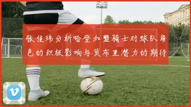 张佳玮分析哈登加盟骑士对球队角色的积极影响与莫布里潜力的期待