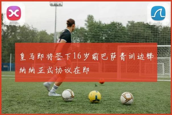 皇马即将签下16岁前巴萨青训边锋纳纳正式协议在即