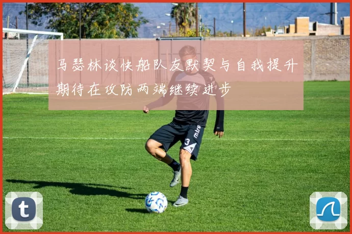 马瑟林谈快船队友默契与自我提升期待在攻防两端继续进步