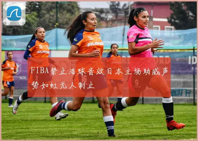 FIBA禁止活球音效日本主场助威声势如虹无人制止