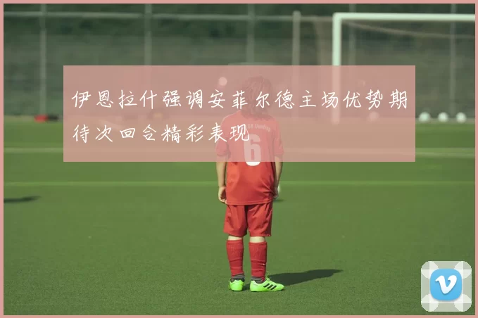 伊恩拉什强调安菲尔德主场优势期待次回合精彩表现
